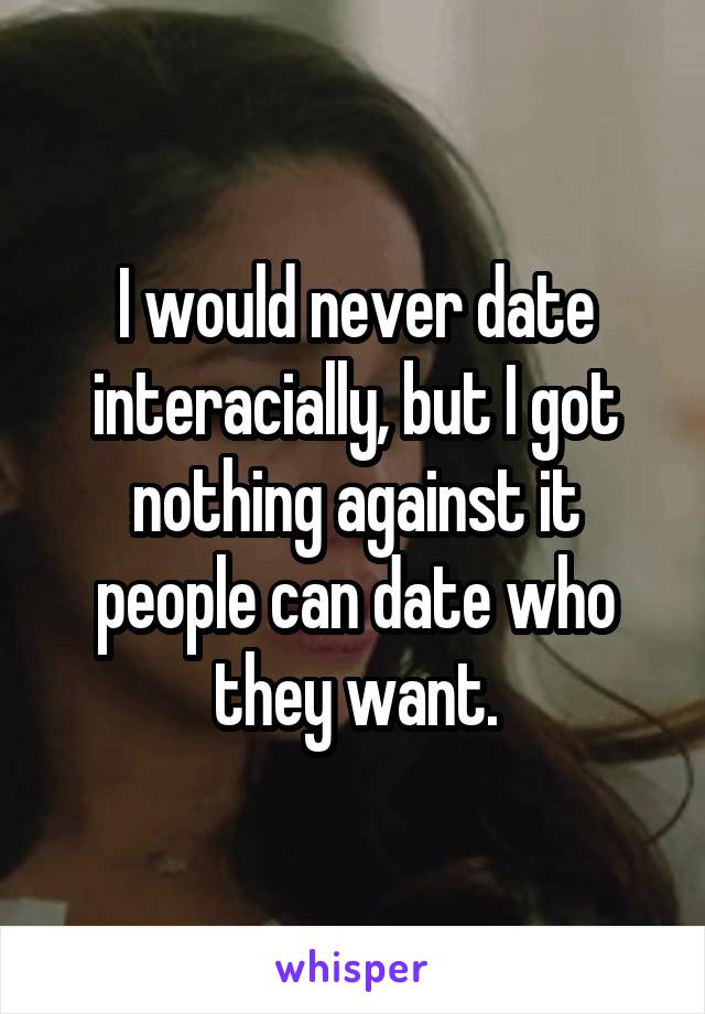I would never date interacially, but I got nothing against it people can date who they want.