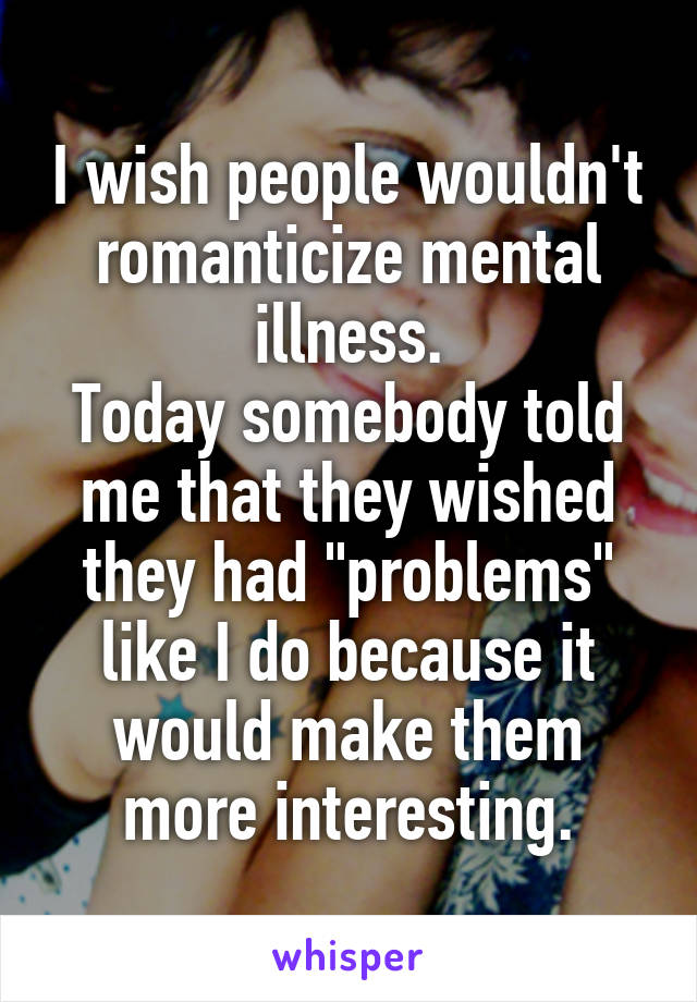 I wish people wouldn't romanticize mental illness.
Today somebody told me that they wished they had "problems" like I do because it would make them more interesting.