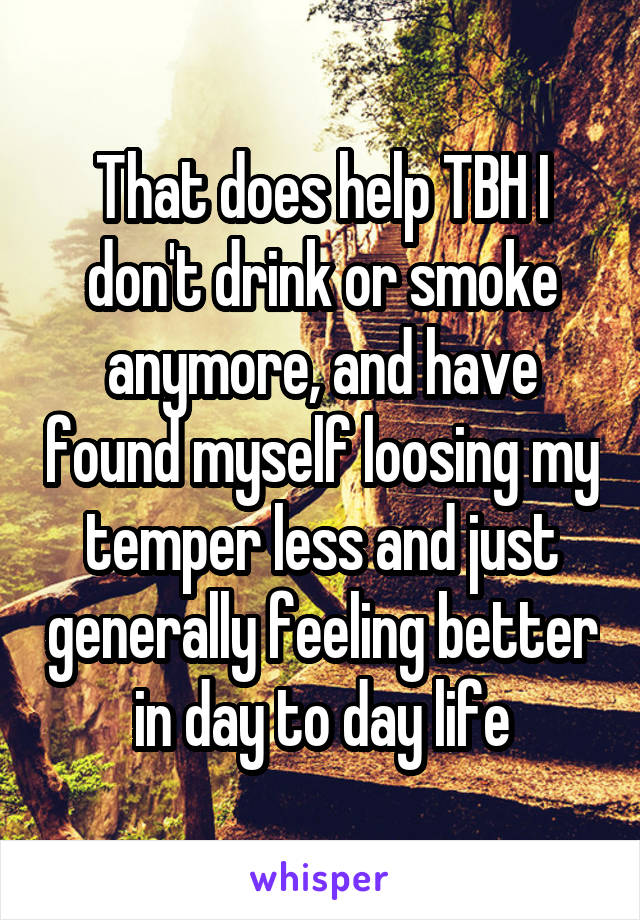 That does help TBH I don't drink or smoke anymore, and have found myself loosing my temper less and just generally feeling better in day to day life