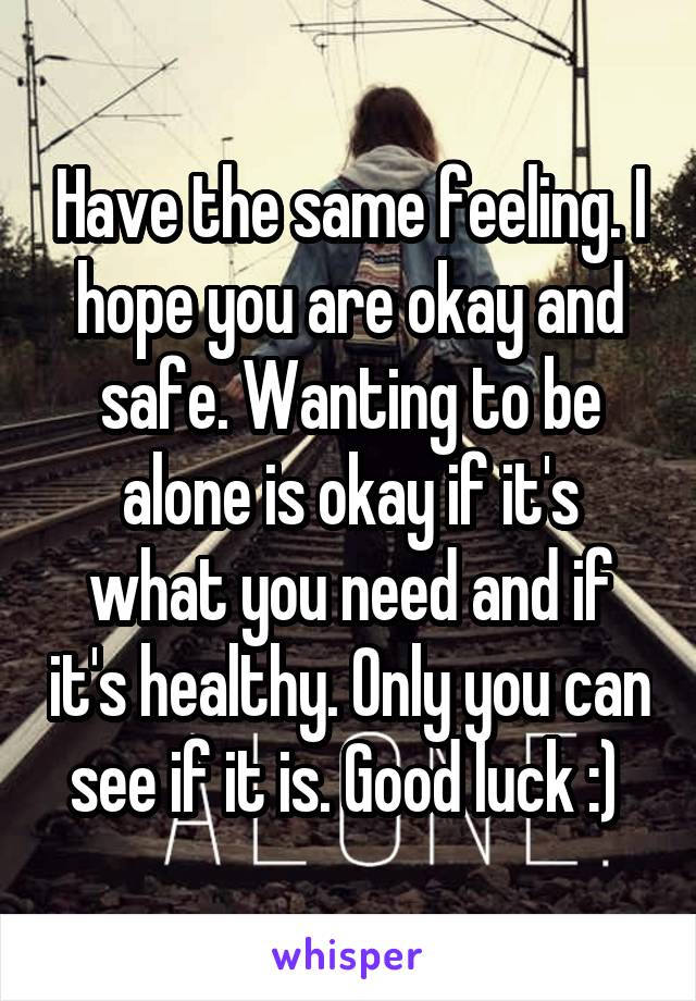 Have the same feeling. I hope you are okay and safe. Wanting to be alone is okay if it's what you need and if it's healthy. Only you can see if it is. Good luck :) 