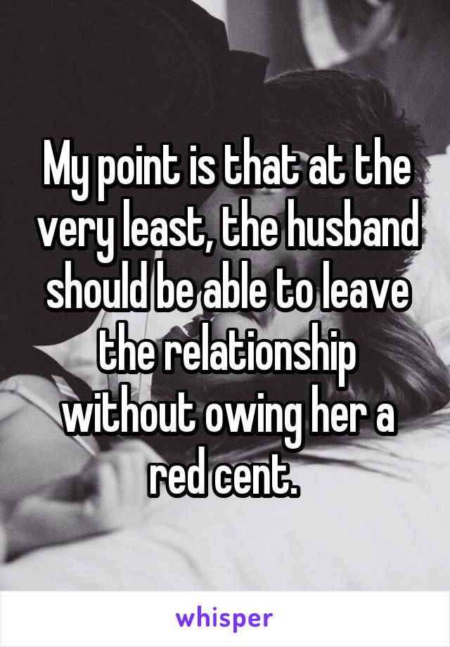 My point is that at the very least, the husband should be able to leave the relationship without owing her a red cent. 