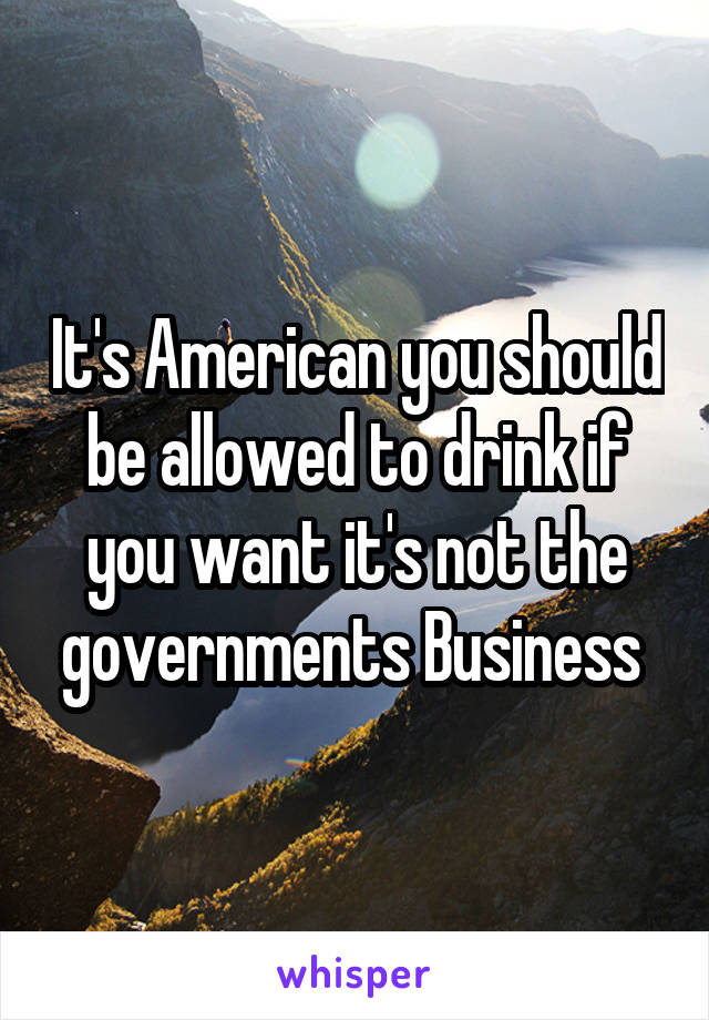 It's American you should be allowed to drink if you want it's not the governments Business 