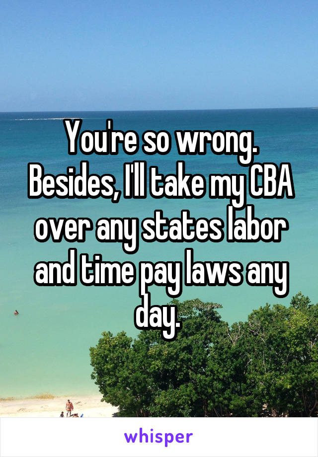 You're so wrong. Besides, I'll take my CBA over any states labor and time pay laws any day. 