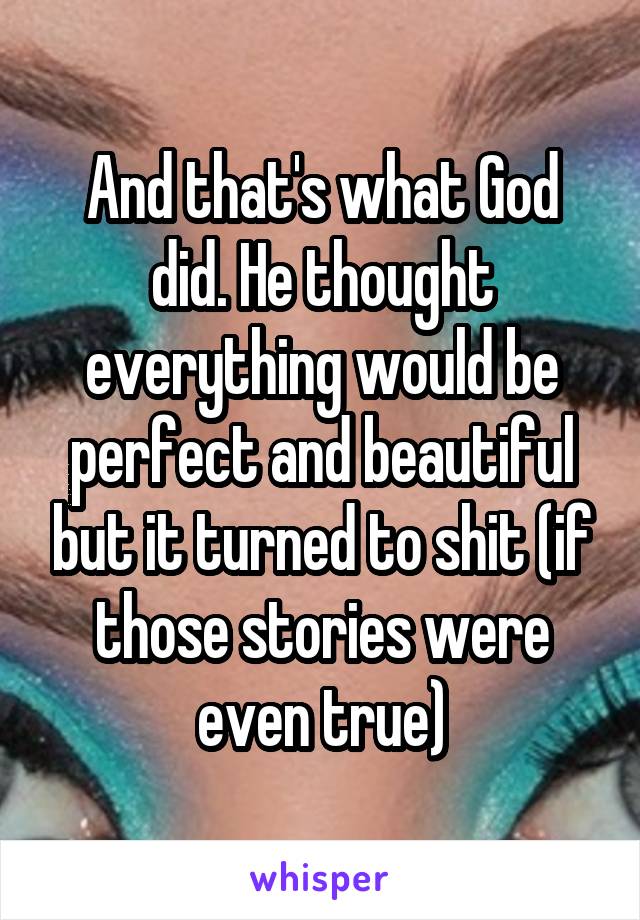 And that's what God did. He thought everything would be perfect and beautiful but it turned to shit (if those stories were even true)