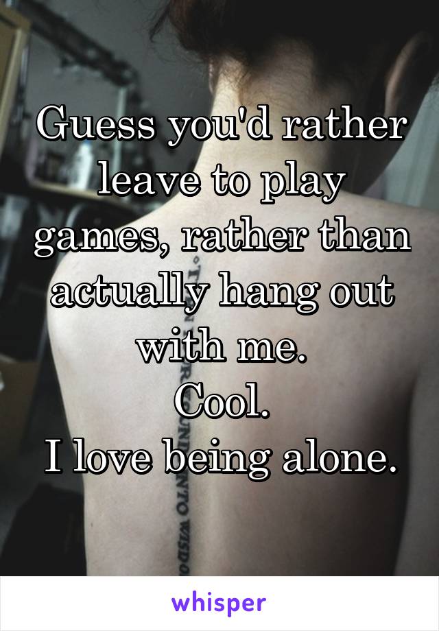 Guess you'd rather leave to play games, rather than actually hang out with me.
Cool.
I love being alone. 