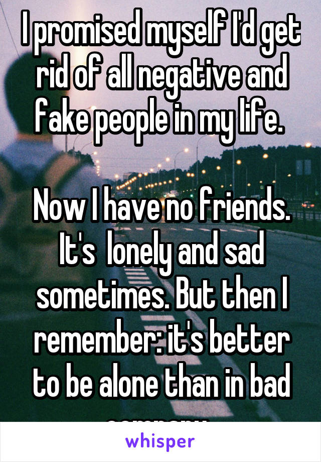 I promised myself I'd get rid of all negative and fake people in my life. 

Now I have no friends. It's  lonely and sad sometimes. But then I remember: it's better to be alone than in bad company. 