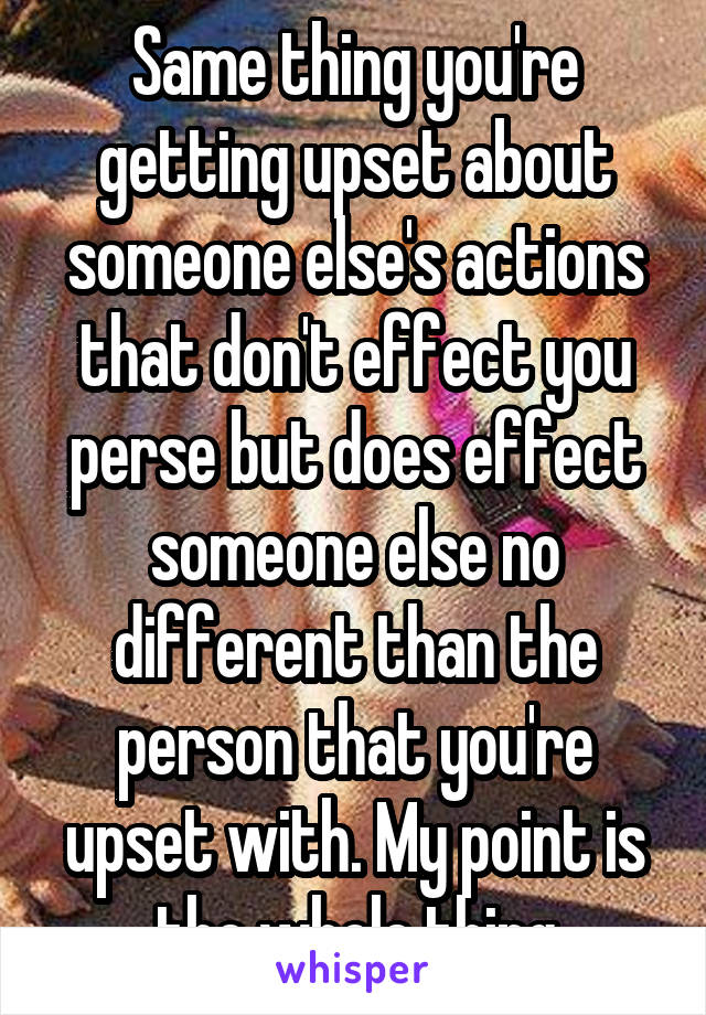 Same thing you're getting upset about someone else's actions that don't effect you perse but does effect someone else no different than the person that you're upset with. My point is the whole thing