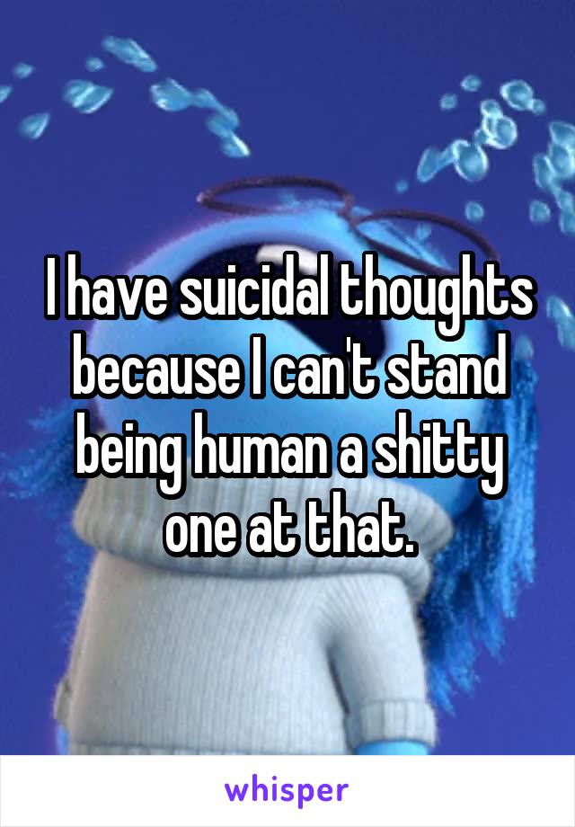 I have suicidal thoughts because I can't stand being human a shitty one at that.