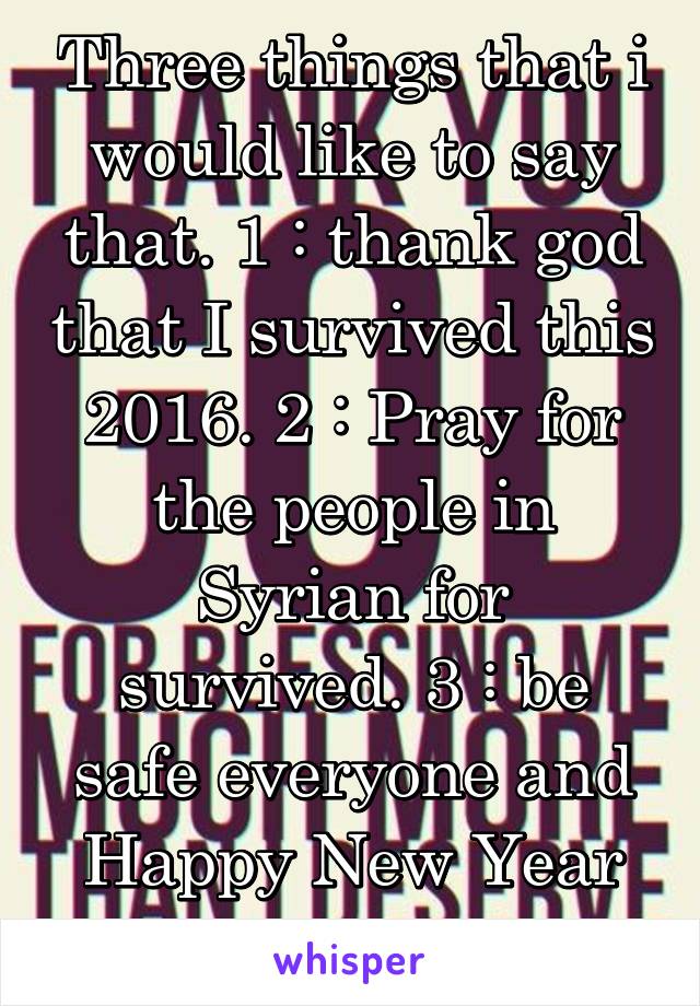 Three things that i would like to say that. 1 : thank god that I survived this 2016. 2 : Pray for the people in Syrian for survived. 3 : be safe everyone and Happy New Year to all