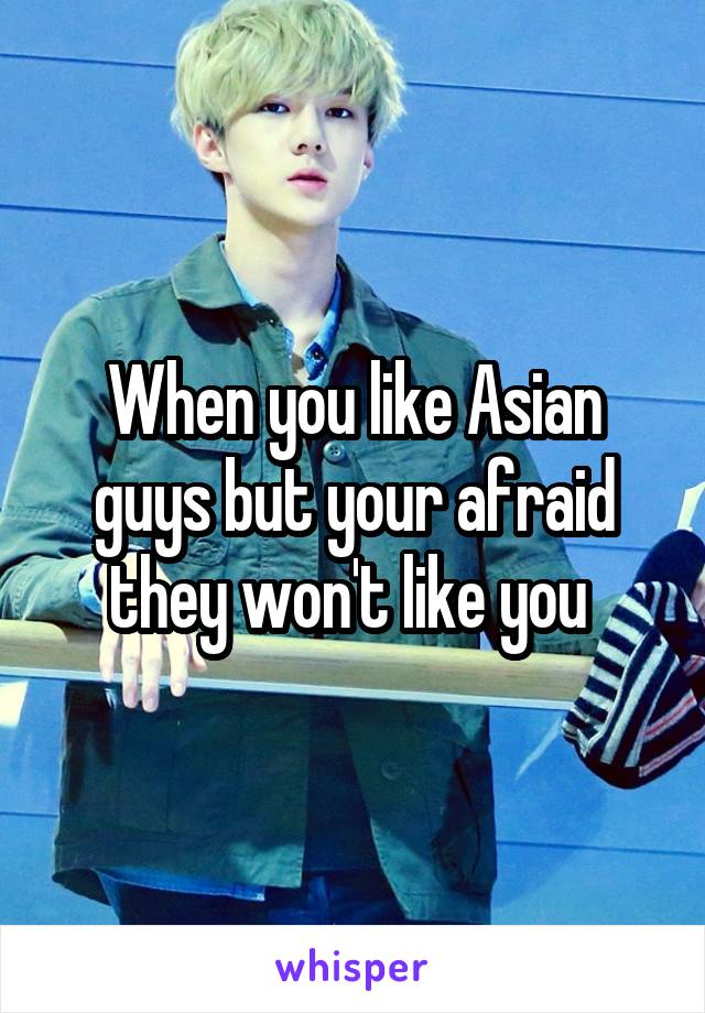 When you like Asian guys but your afraid they won't like you 