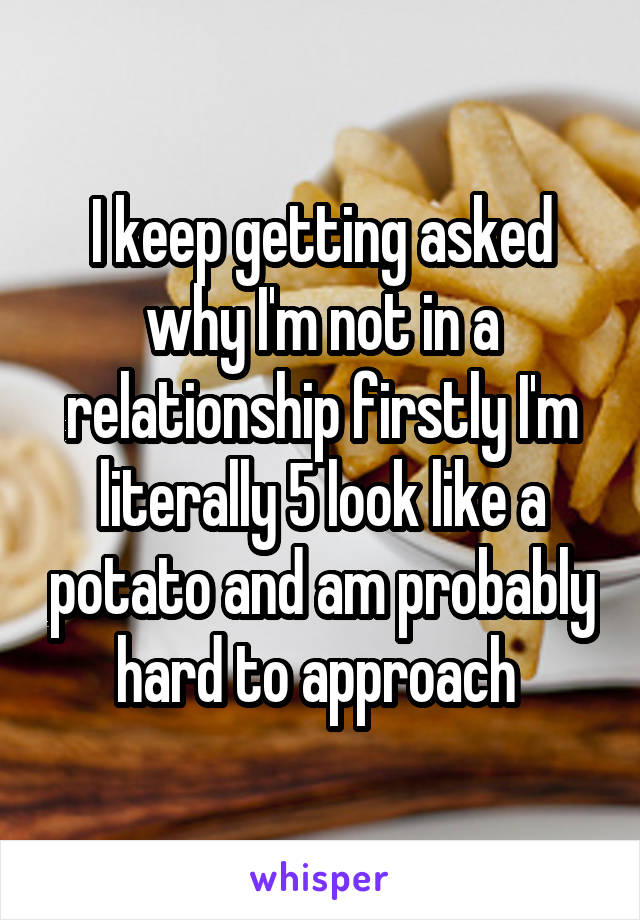 I keep getting asked why I'm not in a relationship firstly I'm literally 5 look like a potato and am probably hard to approach 