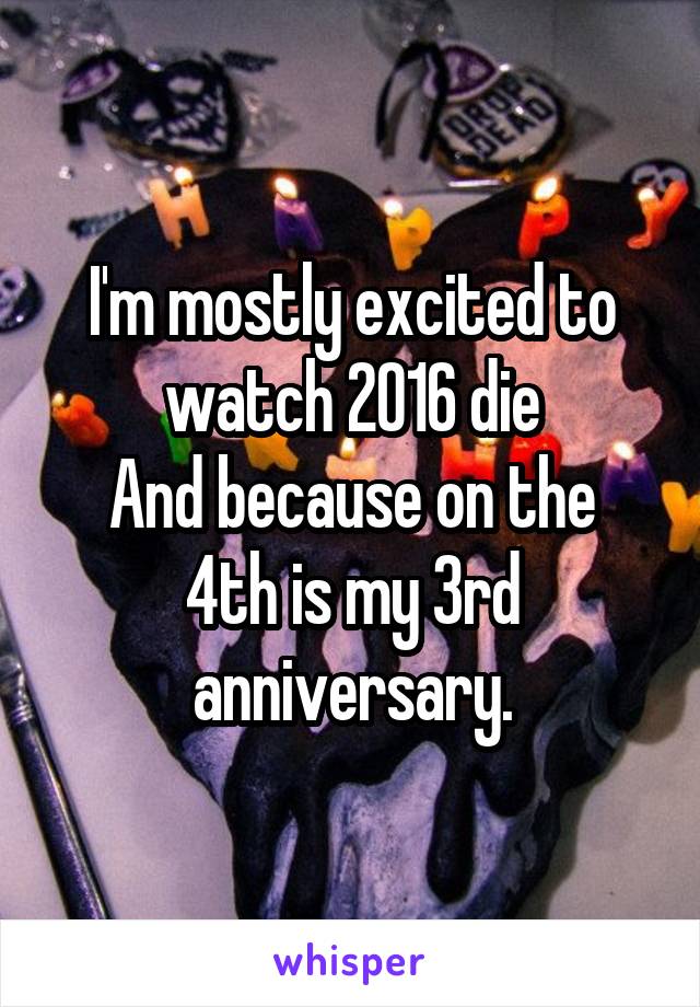 I'm mostly excited to watch 2016 die
And because on the 4th is my 3rd anniversary.