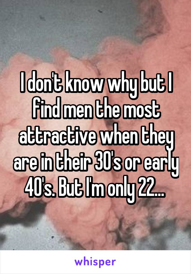 I don't know why but I find men the most attractive when they are in their 30's or early 40's. But I'm only 22... 