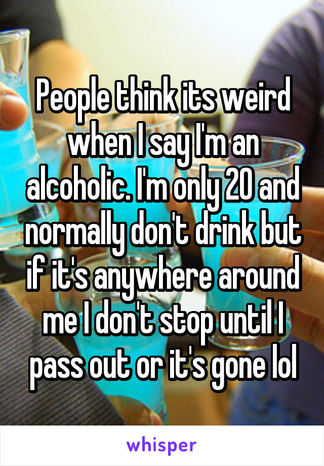 People think its weird when I say I'm an alcoholic. I'm only 20 and normally don't drink but if it's anywhere around me I don't stop until I pass out or it's gone lol