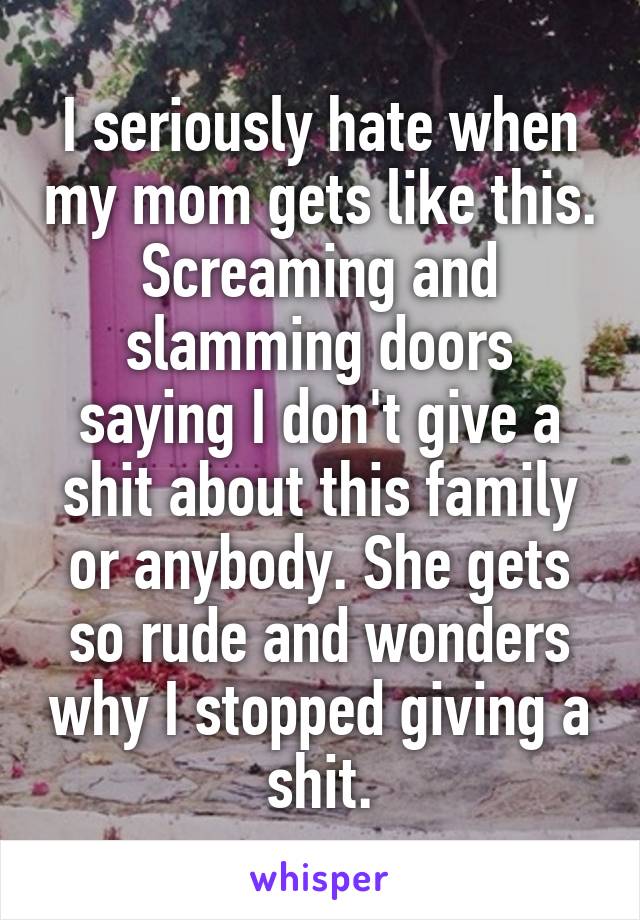 I seriously hate when my mom gets like this. Screaming and slamming doors saying I don't give a shit about this family or anybody. She gets so rude and wonders why I stopped giving a shit.