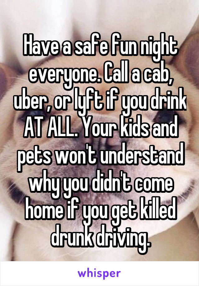 Have a safe fun night everyone. Call a cab, uber, or lyft if you drink AT ALL. Your kids and pets won't understand why you didn't come home if you get killed drunk driving.