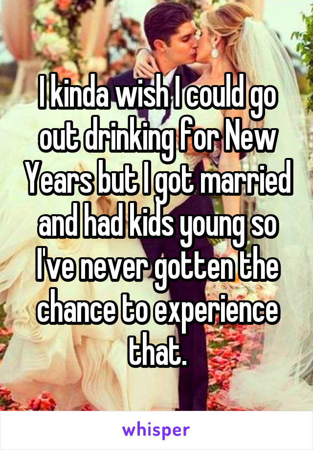 I kinda wish I could go out drinking for New Years but I got married and had kids young so I've never gotten the chance to experience that.