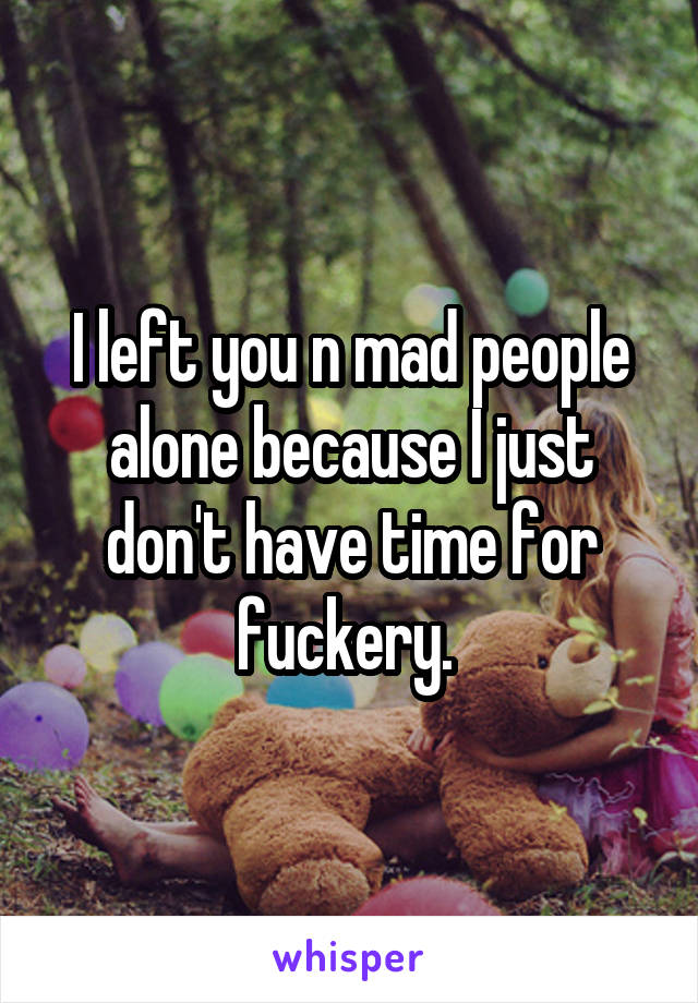 I left you n mad people alone because I just don't have time for fuckery. 