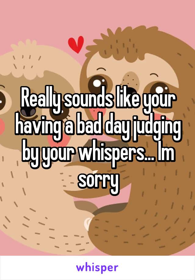 Really sounds like your having a bad day judging by your whispers... Im sorry