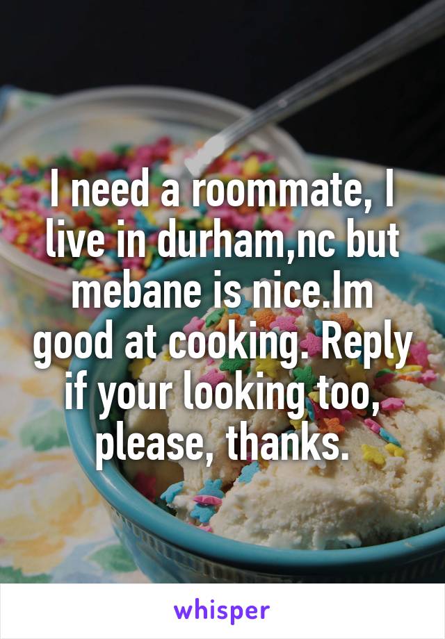 I need a roommate, I live in durham,nc but mebane is nice.Im good at cooking. Reply if your looking too, please, thanks.