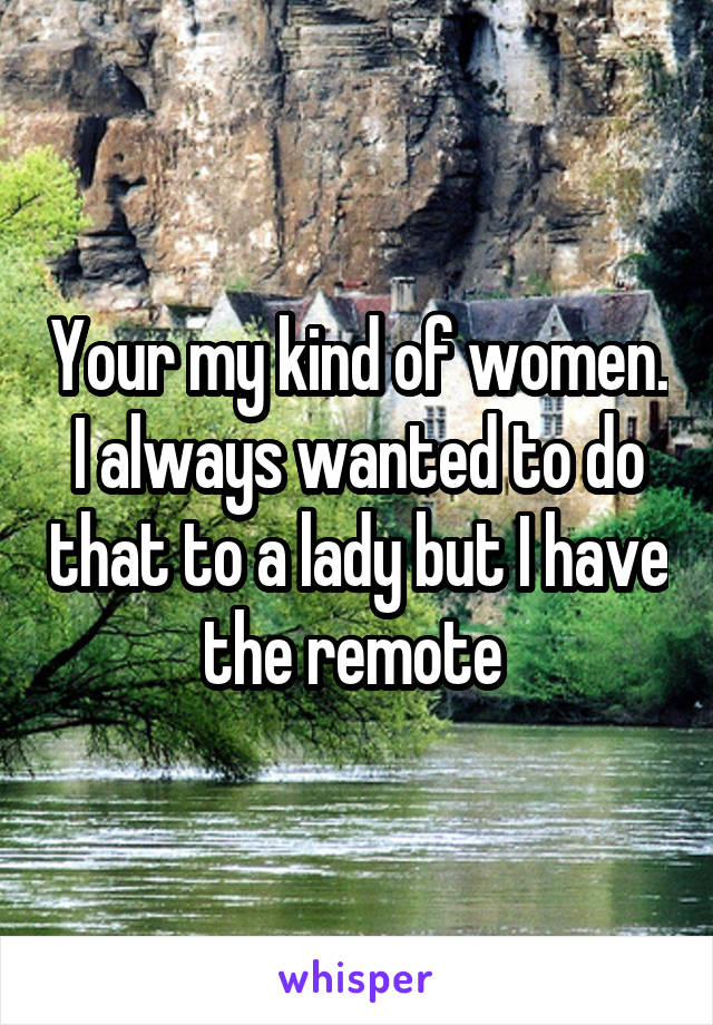 Your my kind of women. I always wanted to do that to a lady but I have the remote 