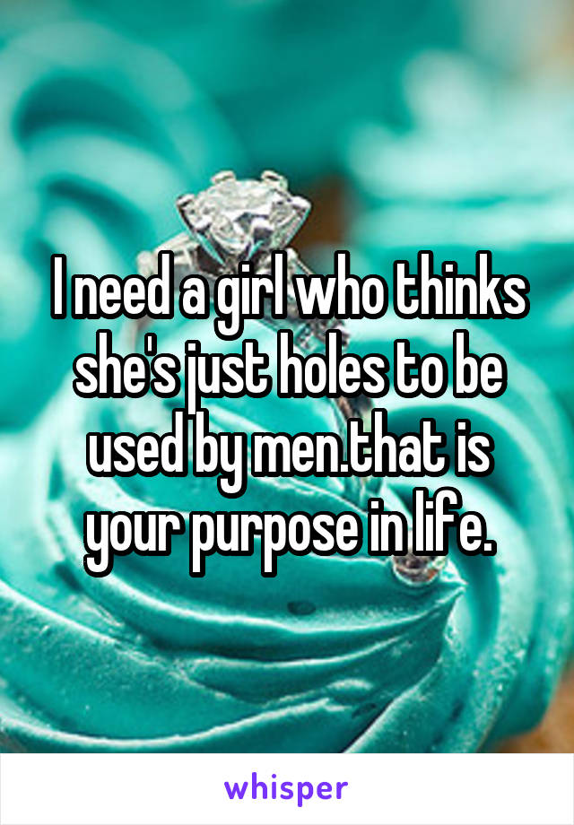 I need a girl who thinks she's just holes to be used by men.that is your purpose in life.