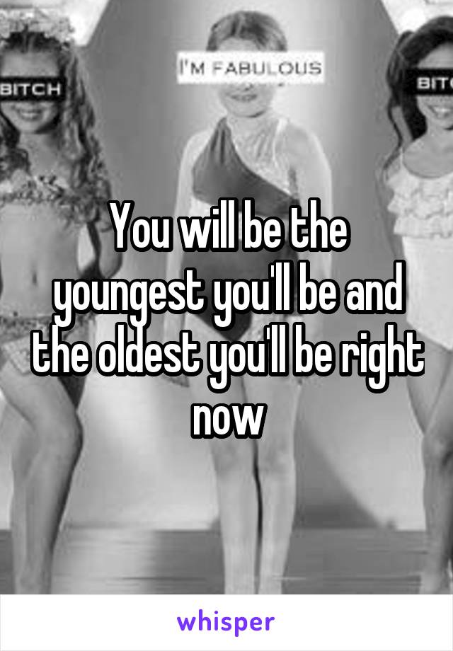 You will be the youngest you'll be and the oldest you'll be right now