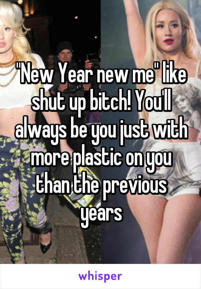 "New Year new me" like shut up bitch! You'll always be you just with more plastic on you than the previous years