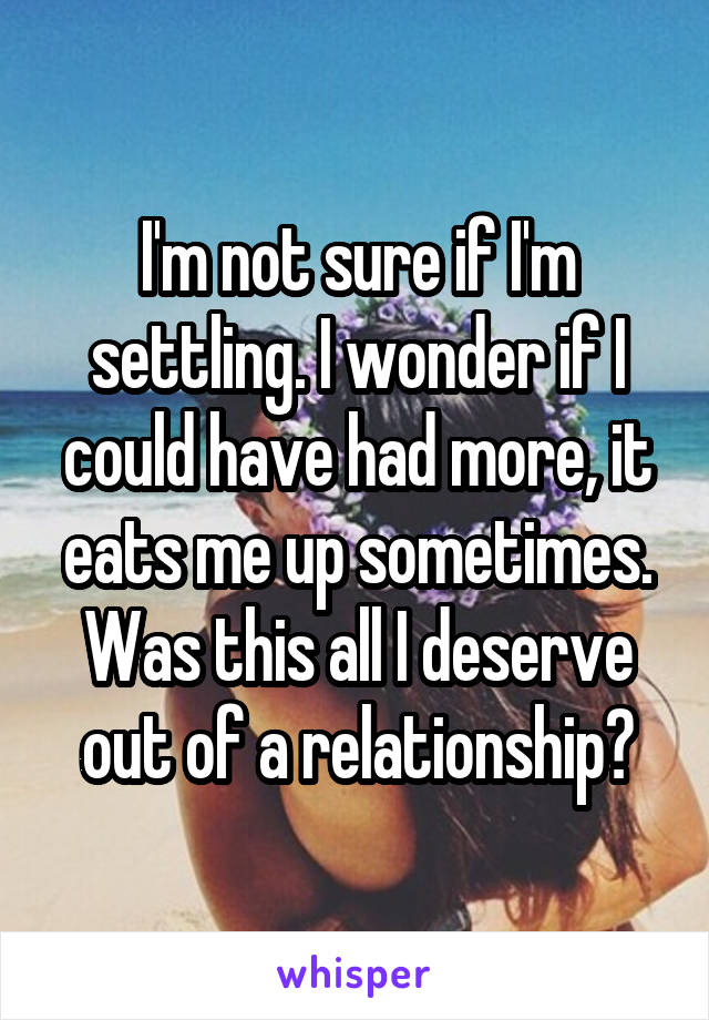 I'm not sure if I'm settling. I wonder if I could have had more, it eats me up sometimes.
Was this all I deserve out of a relationship?