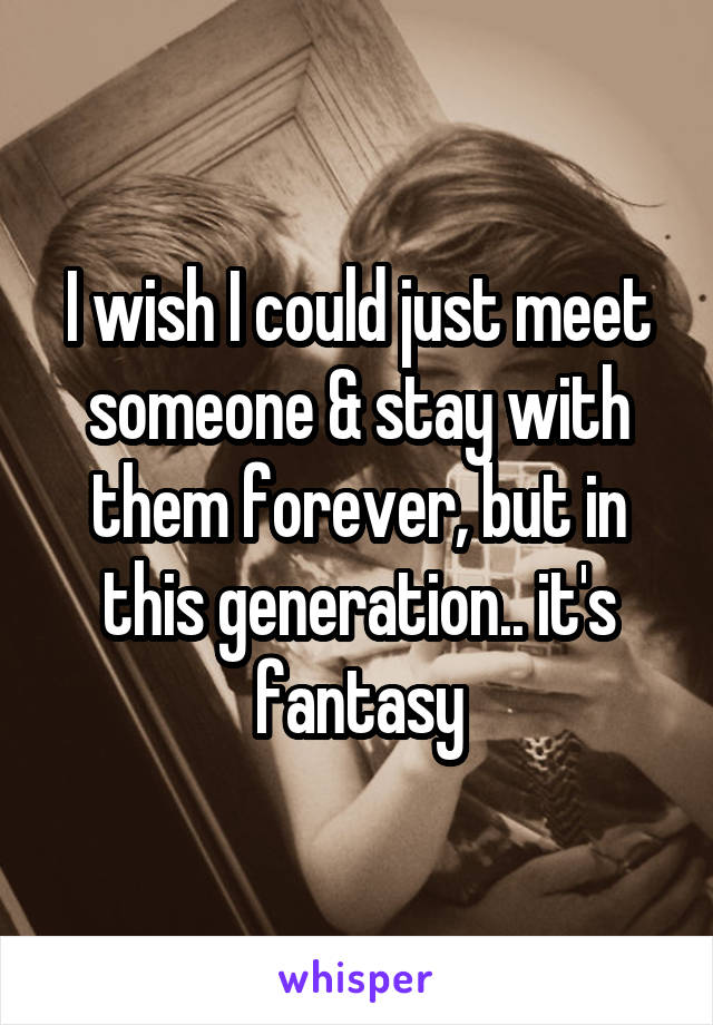 I wish I could just meet someone & stay with them forever, but in this generation.. it's fantasy