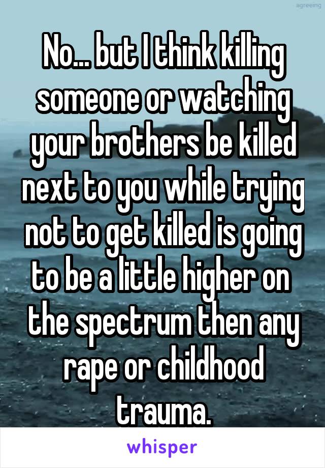 No... but I think killing someone or watching your brothers be killed next to you while trying not to get killed is going to be a little higher on  the spectrum then any rape or childhood trauma.