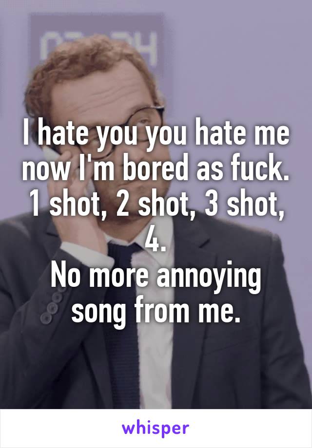 I hate you you hate me now I'm bored as fuck. 1 shot, 2 shot, 3 shot, 4.
No more annoying song from me.