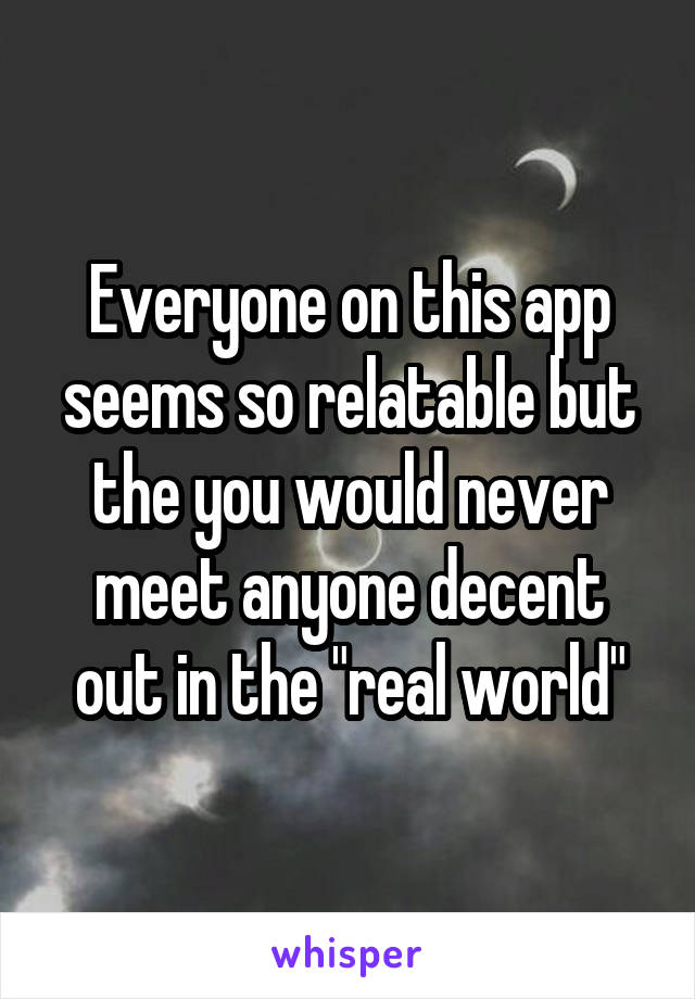 Everyone on this app seems so relatable but the you would never meet anyone decent out in the "real world"