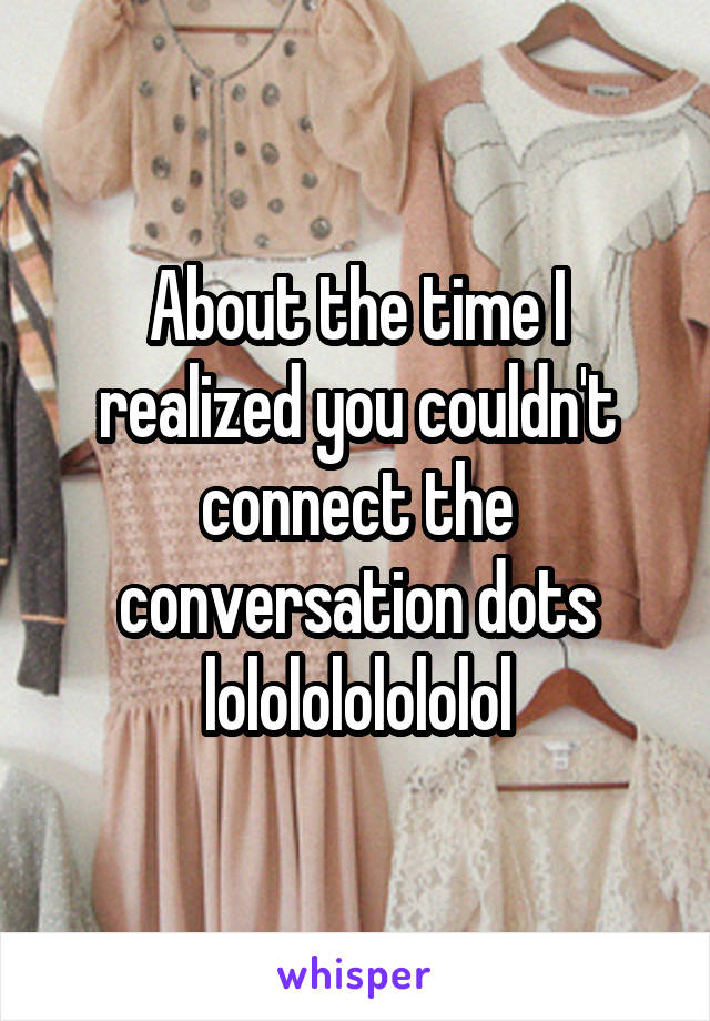 About the time I realized you couldn't connect the conversation dots lololololololol