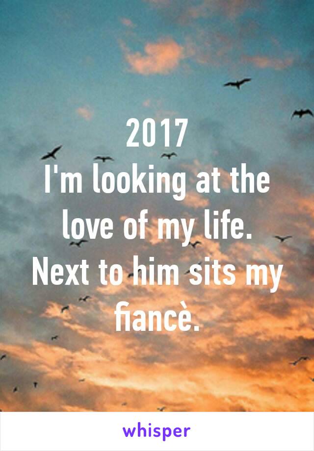 2017
I'm looking at the love of my life.
Next to him sits my fiancè.