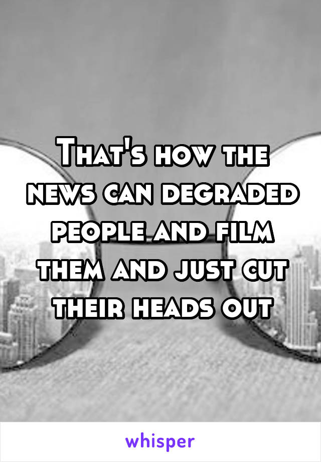 That's how the news can degraded people and film them and just cut their heads out