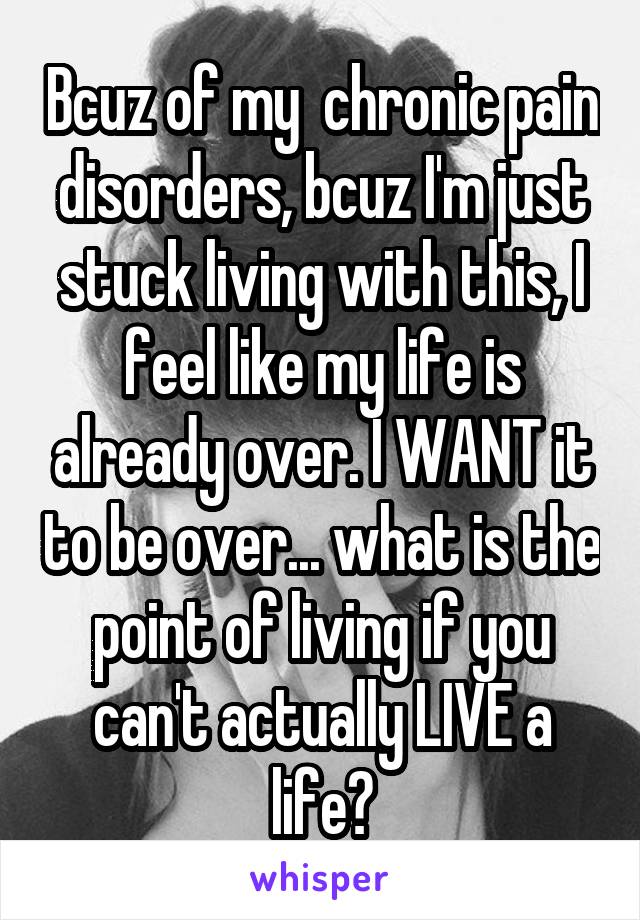 Bcuz of my  chronic pain disorders, bcuz I'm just stuck living with this, I feel like my life is already over. I WANT it to be over... what is the point of living if you can't actually LIVE a life?