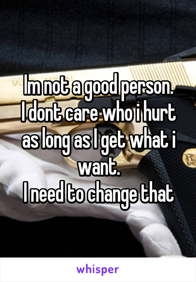 Im not a good person.
I dont care who i hurt as long as I get what i want.
I need to change that