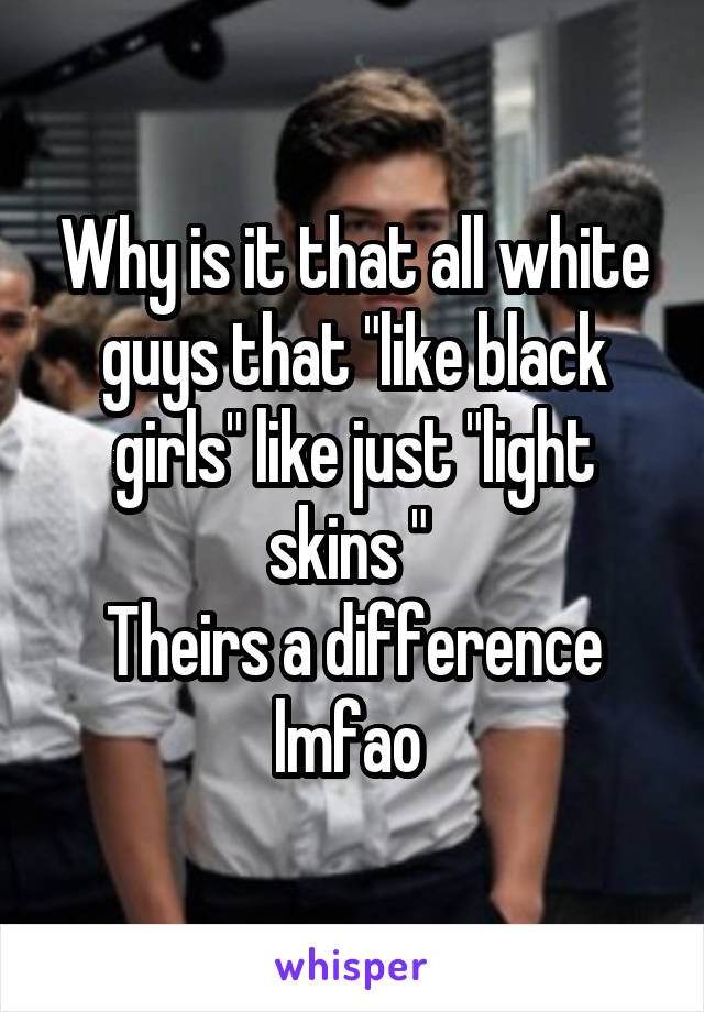 Why is it that all white guys that "like black girls" like just "light skins " 
Theirs a difference lmfao 