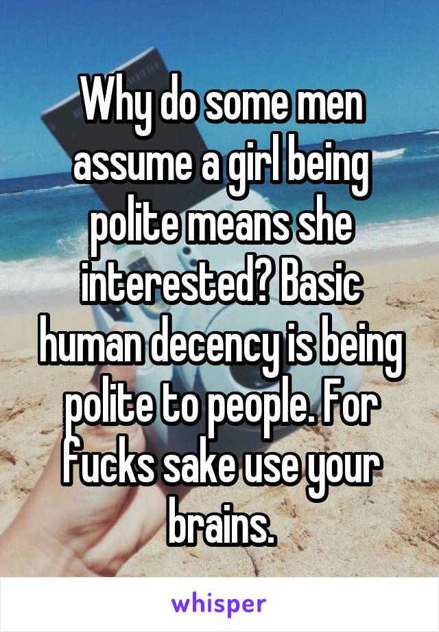 Why do some men assume a girl being polite means she interested? Basic human decency is being polite to people. For fucks sake use your brains.