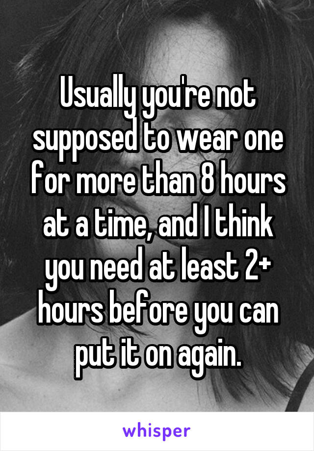 Usually you're not supposed to wear one for more than 8 hours at a time, and I think you need at least 2+ hours before you can put it on again.