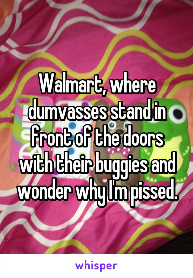 Walmart, where dumvasses stand in front of the doors with their buggies and wonder why I'm pissed.