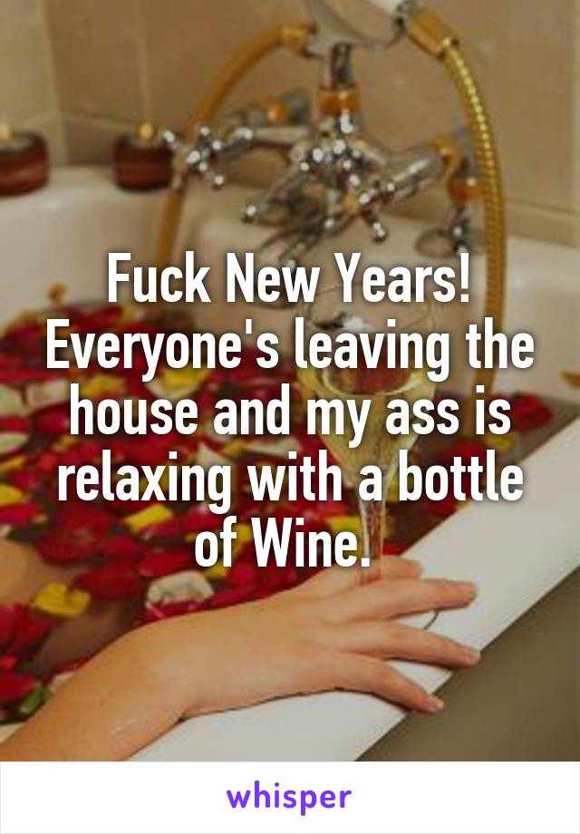 Fuck New Years! Everyone's leaving the house and my ass is relaxing with a bottle of Wine. 