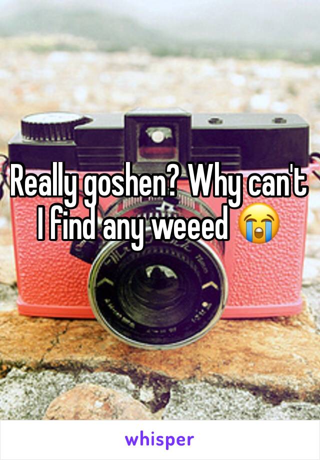 Really goshen? Why can't I find any weeed 😭