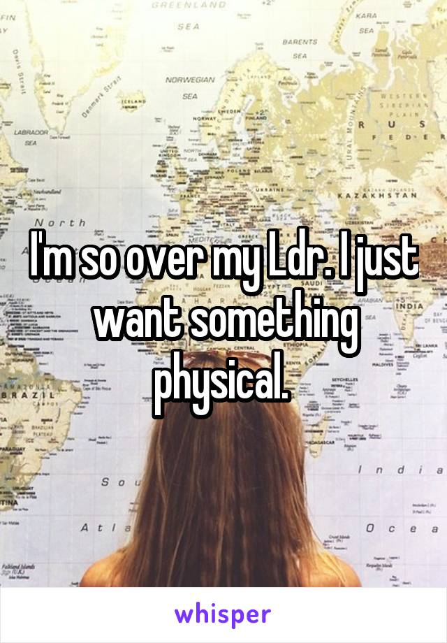 I'm so over my Ldr. I just want something physical. 