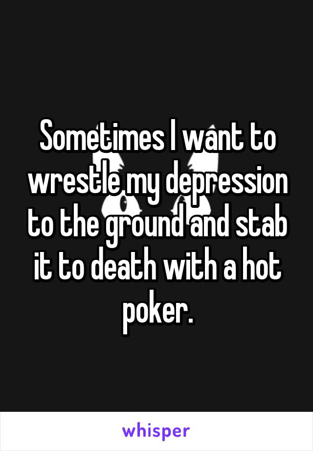 Sometimes I want to wrestle my depression to the ground and stab it to death with a hot poker.