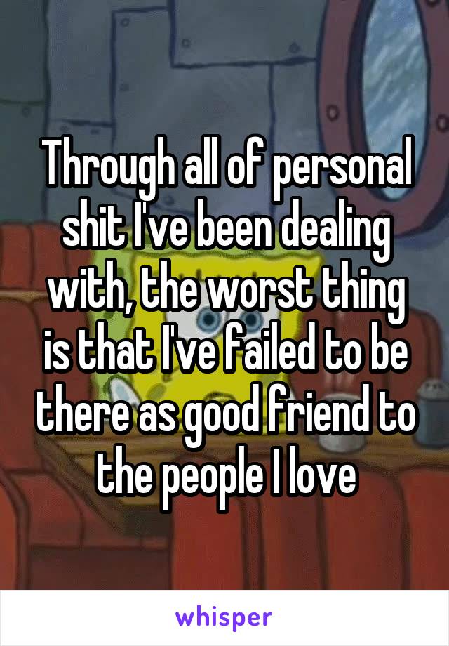 Through all of personal shit I've been dealing with, the worst thing is that I've failed to be there as good friend to the people I love