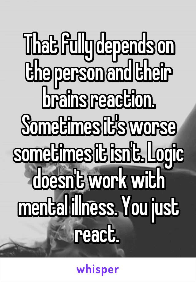 That fully depends on the person and their brains reaction. Sometimes it's worse sometimes it isn't. Logic doesn't work with mental illness. You just react. 