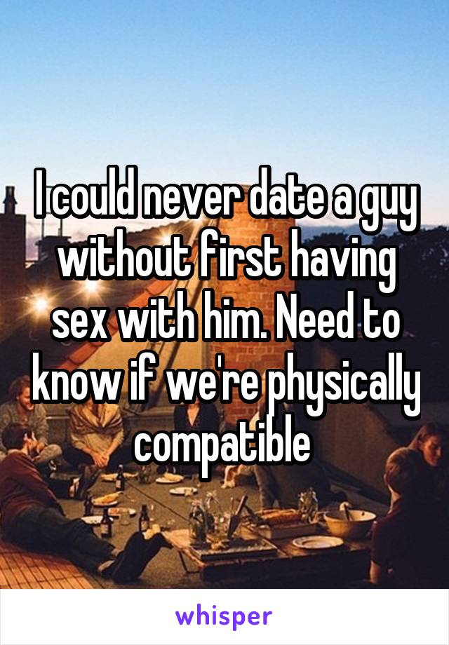 I could never date a guy without first having sex with him. Need to know if we're physically compatible 