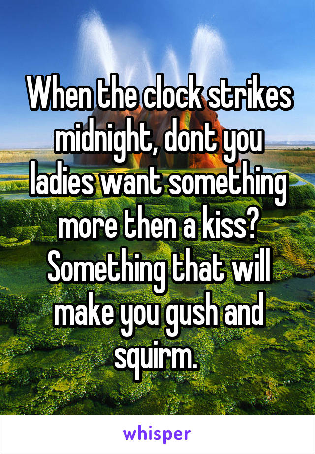 When the clock strikes midnight, dont you ladies want something more then a kiss? Something that will make you gush and squirm. 